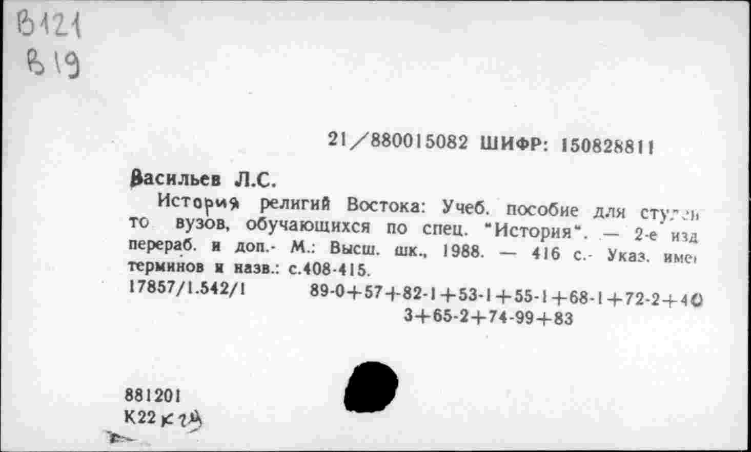 ﻿ЫН
Ы9
21/880015082 ШИФР: 150828811
Васильев Л.С.
История религий Востока: Учеб, пособие для сту- ■>, то вузов, обучающихся по спец. “История“. - 2-е изд перераб. и доп.- М.: Высш, шк., 1988. — 416 с- Указ име> терминов и назв.: с.408-415.
17857/1.542/1	89-0+57+82-1 +53-1 +55-1 4-68-1 +72-2 + 40
3+65-2+74-99+83
881201
К22<-гА